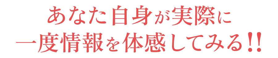 あなた自身が実際に一度情報を体感してみる!!