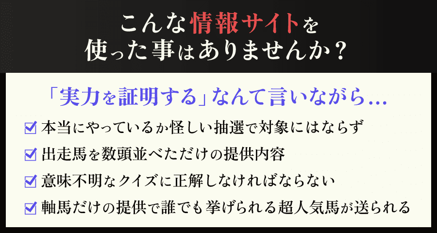 こんな情報サイトを使った事はありませんか？「実力を証明する」なんて言いながら…①本当にやっているか怪しい抽選で対象にはならず②出走馬を数頭並べただけの提供内容③意味不明なクイズに正解しなければならない④軸馬だけの提供で誰でも挙げられる超人気馬が送られる