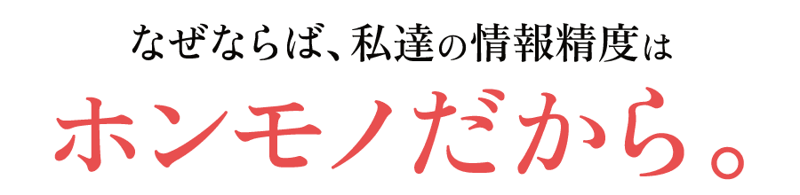 なぜならば、私達の情報精度はホンモノだから。